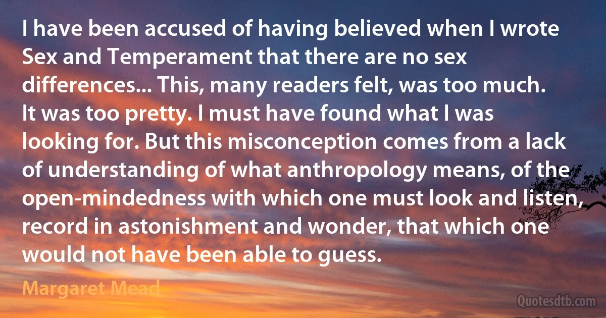 I have been accused of having believed when I wrote Sex and Temperament that there are no sex differences... This, many readers felt, was too much. It was too pretty. I must have found what I was looking for. But this misconception comes from a lack of understanding of what anthropology means, of the open-mindedness with which one must look and listen, record in astonishment and wonder, that which one would not have been able to guess. (Margaret Mead)