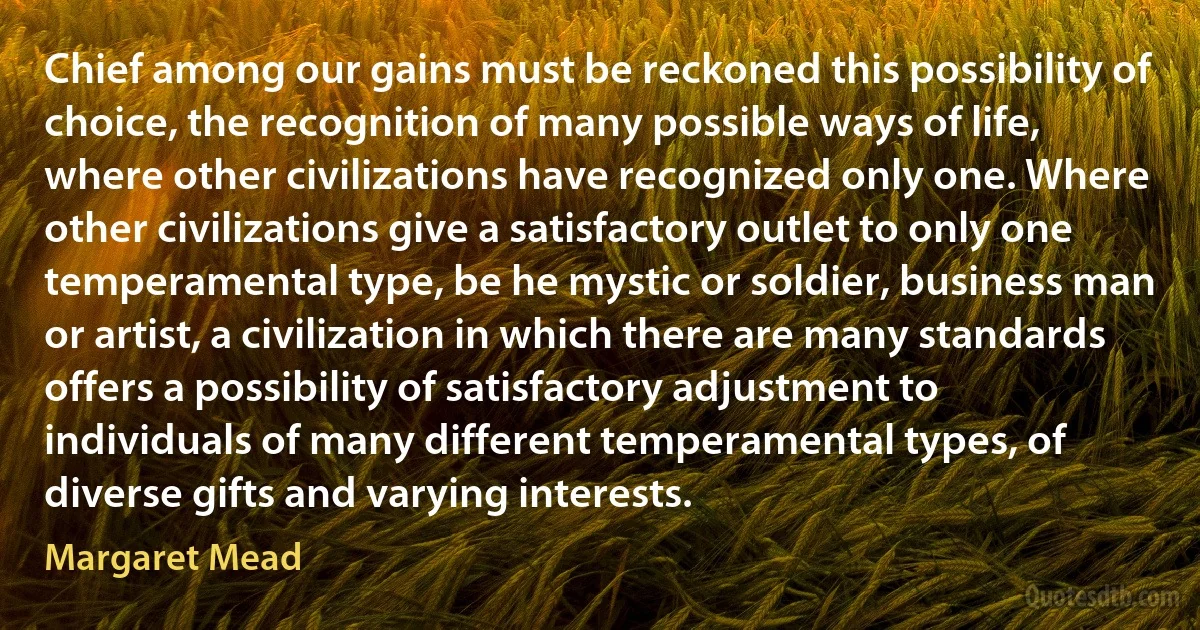 Chief among our gains must be reckoned this possibility of choice, the recognition of many possible ways of life, where other civilizations have recognized only one. Where other civilizations give a satisfactory outlet to only one temperamental type, be he mystic or soldier, business man or artist, a civilization in which there are many standards offers a possibility of satisfactory adjustment to individuals of many different temperamental types, of diverse gifts and varying interests. (Margaret Mead)