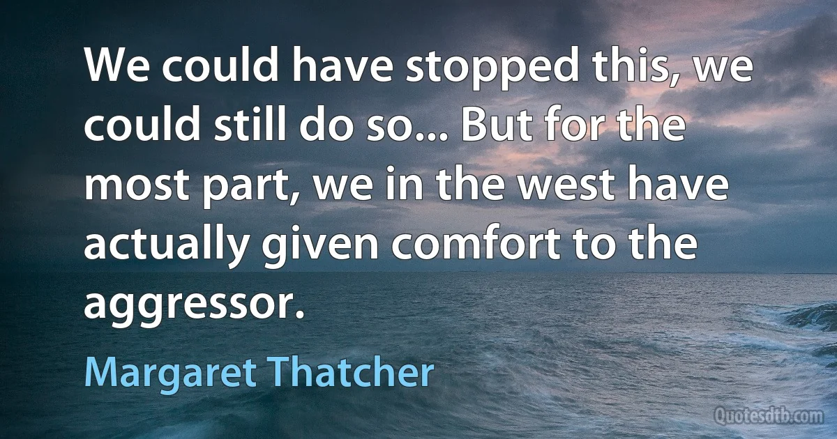 We could have stopped this, we could still do so... But for the most part, we in the west have actually given comfort to the aggressor. (Margaret Thatcher)