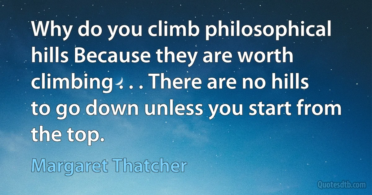 Why do you climb philosophical hills Because they are worth climbing . . . There are no hills to go down unless you start from the top. (Margaret Thatcher)