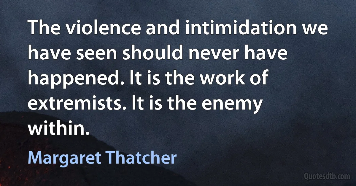 The violence and intimidation we have seen should never have happened. It is the work of extremists. It is the enemy within. (Margaret Thatcher)