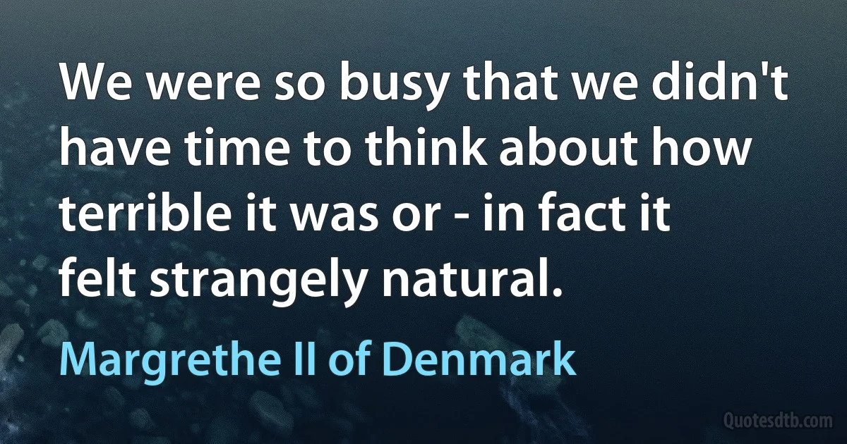 We were so busy that we didn't have time to think about how terrible it was or - in fact it felt strangely natural. (Margrethe II of Denmark)