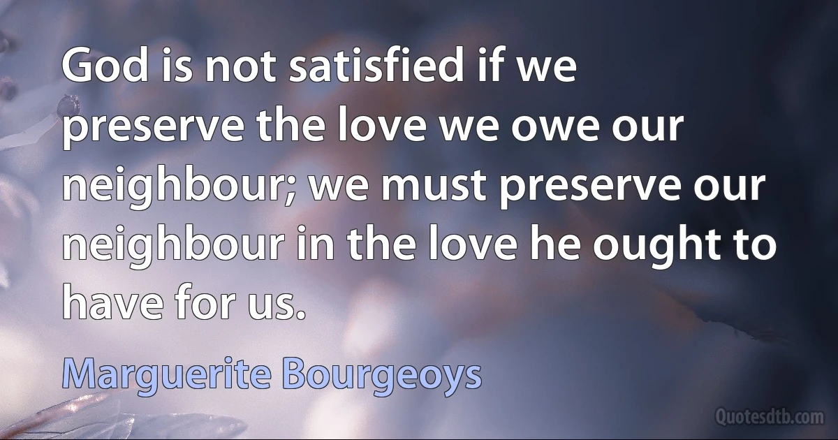 God is not satisfied if we preserve the love we owe our neighbour; we must preserve our neighbour in the love he ought to have for us. (Marguerite Bourgeoys)