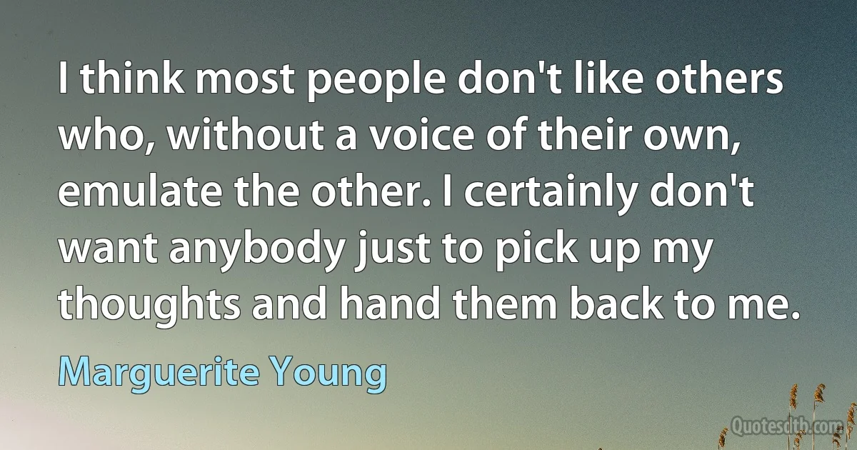 I think most people don't like others who, without a voice of their own, emulate the other. I certainly don't want anybody just to pick up my thoughts and hand them back to me. (Marguerite Young)