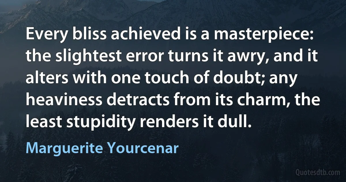 Every bliss achieved is a masterpiece: the slightest error turns it awry, and it alters with one touch of doubt; any heaviness detracts from its charm, the least stupidity renders it dull. (Marguerite Yourcenar)