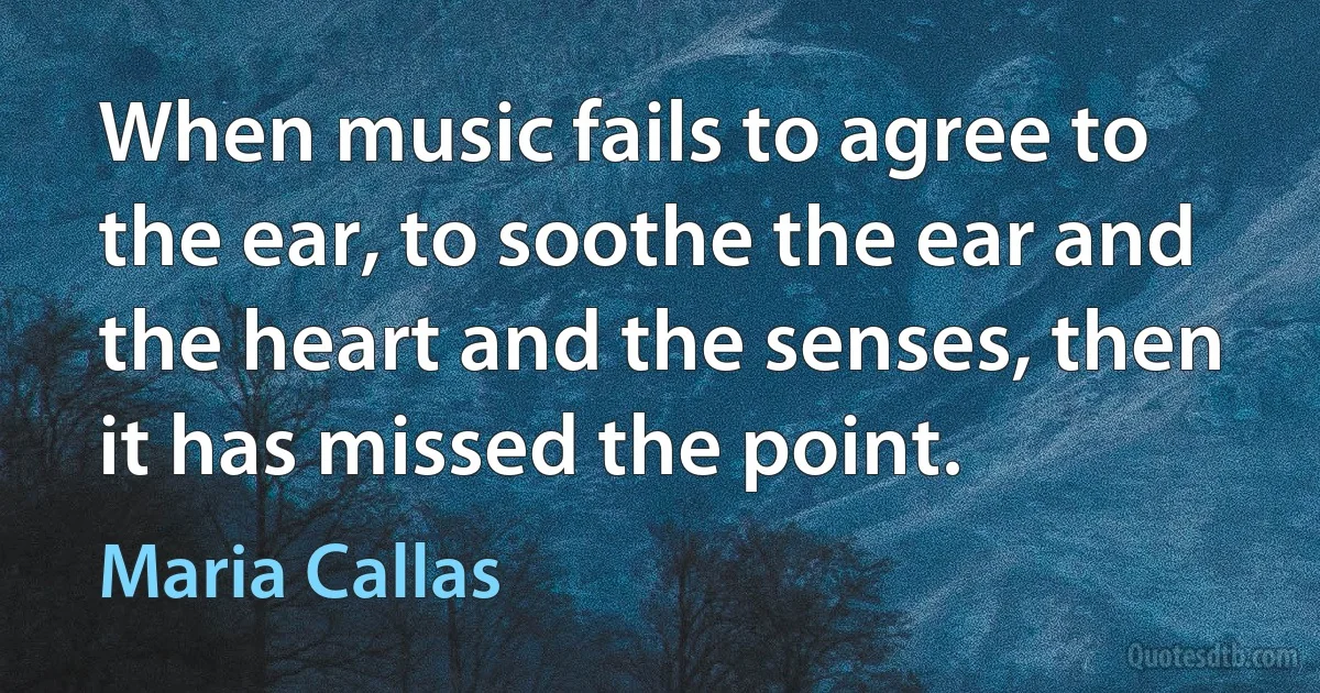 When music fails to agree to the ear, to soothe the ear and the heart and the senses, then it has missed the point. (Maria Callas)