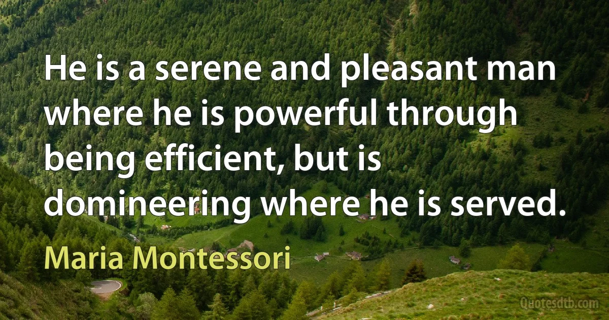 He is a serene and pleasant man where he is powerful through being efficient, but is domineering where he is served. (Maria Montessori)