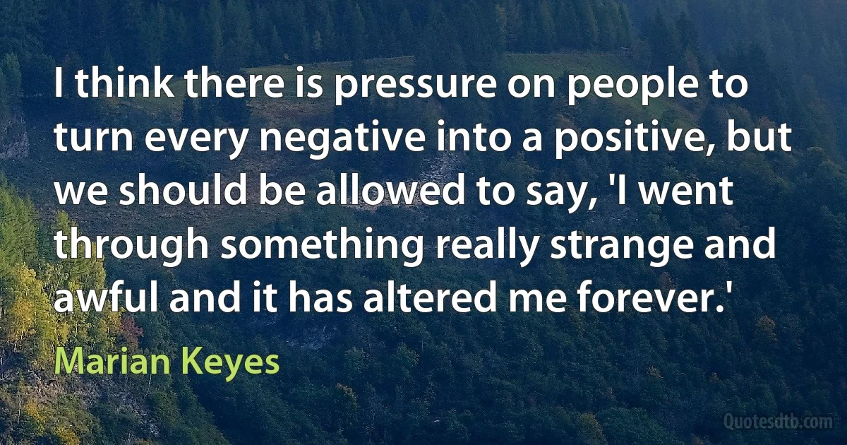 I think there is pressure on people to turn every negative into a positive, but we should be allowed to say, 'I went through something really strange and awful and it has altered me forever.' (Marian Keyes)