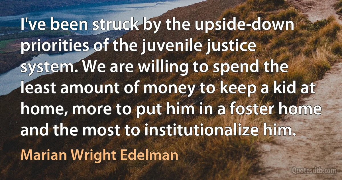 I've been struck by the upside-down priorities of the juvenile justice system. We are willing to spend the least amount of money to keep a kid at home, more to put him in a foster home and the most to institutionalize him. (Marian Wright Edelman)