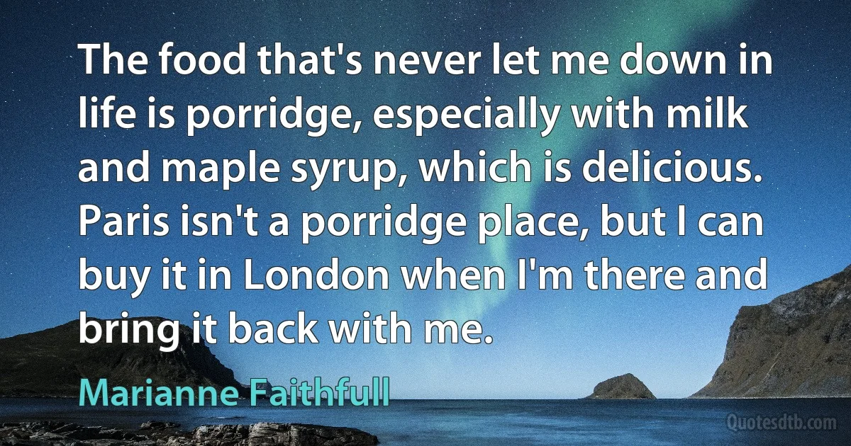 The food that's never let me down in life is porridge, especially with milk and maple syrup, which is delicious. Paris isn't a porridge place, but I can buy it in London when I'm there and bring it back with me. (Marianne Faithfull)