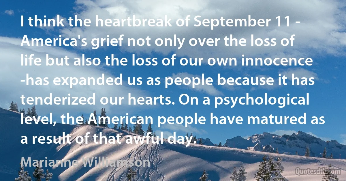 I think the heartbreak of September 11 - America's grief not only over the loss of life but also the loss of our own innocence -has expanded us as people because it has tenderized our hearts. On a psychological level, the American people have matured as a result of that awful day. (Marianne Williamson)