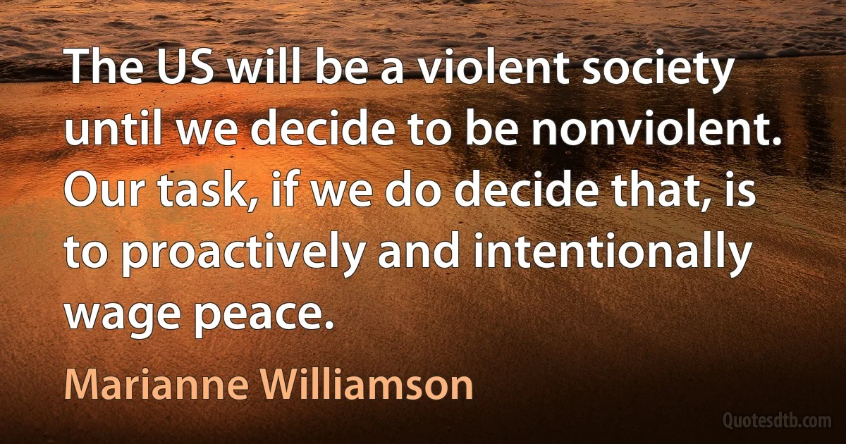 The US will be a violent society until we decide to be nonviolent. Our task, if we do decide that, is to proactively and intentionally wage peace. (Marianne Williamson)