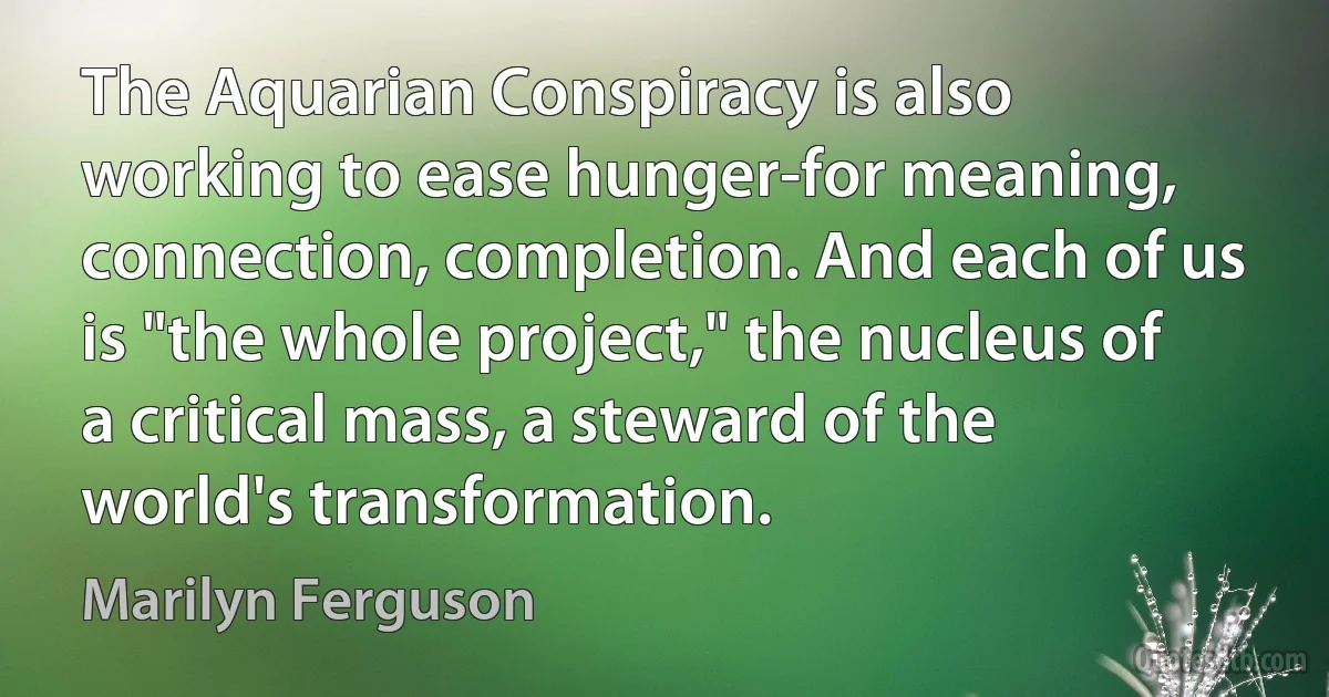 The Aquarian Conspiracy is also working to ease hunger-for meaning, connection, completion. And each of us is "the whole project," the nucleus of a critical mass, a steward of the world's transformation. (Marilyn Ferguson)