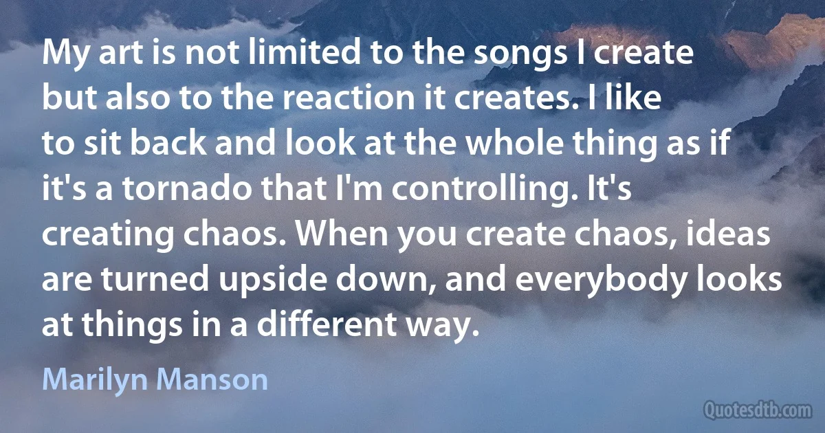 My art is not limited to the songs I create but also to the reaction it creates. I like to sit back and look at the whole thing as if it's a tornado that I'm controlling. It's creating chaos. When you create chaos, ideas are turned upside down, and everybody looks at things in a different way. (Marilyn Manson)