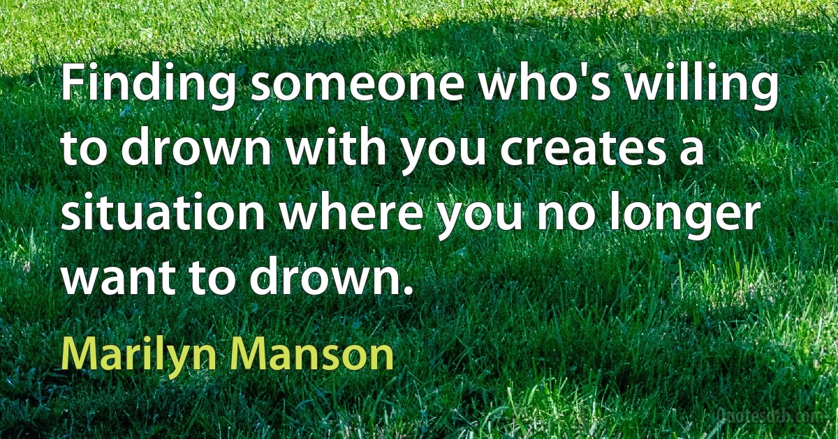 Finding someone who's willing to drown with you creates a situation where you no longer want to drown. (Marilyn Manson)