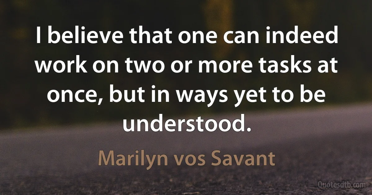 I believe that one can indeed work on two or more tasks at once, but in ways yet to be understood. (Marilyn vos Savant)