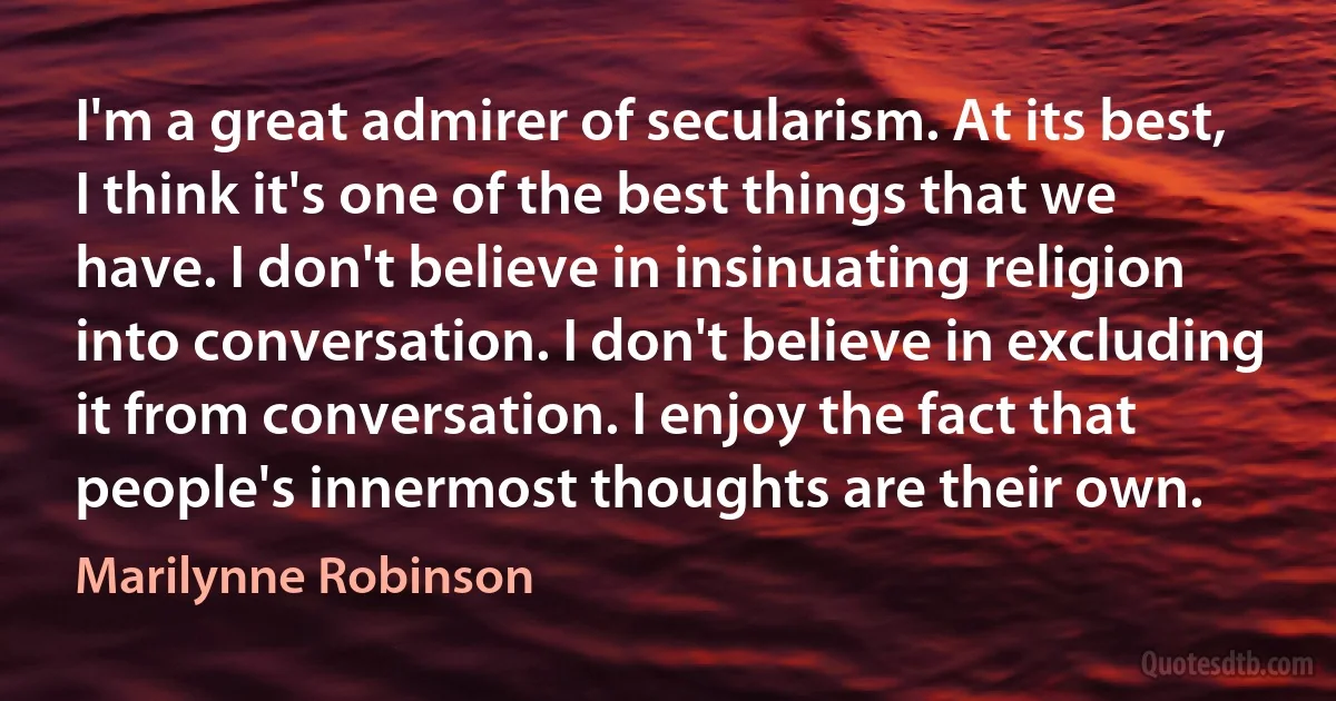 I'm a great admirer of secularism. At its best, I think it's one of the best things that we have. I don't believe in insinuating religion into conversation. I don't believe in excluding it from conversation. I enjoy the fact that people's innermost thoughts are their own. (Marilynne Robinson)