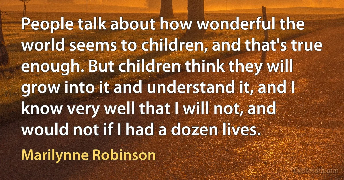 People talk about how wonderful the world seems to children, and that's true enough. But children think they will grow into it and understand it, and I know very well that I will not, and would not if I had a dozen lives. (Marilynne Robinson)