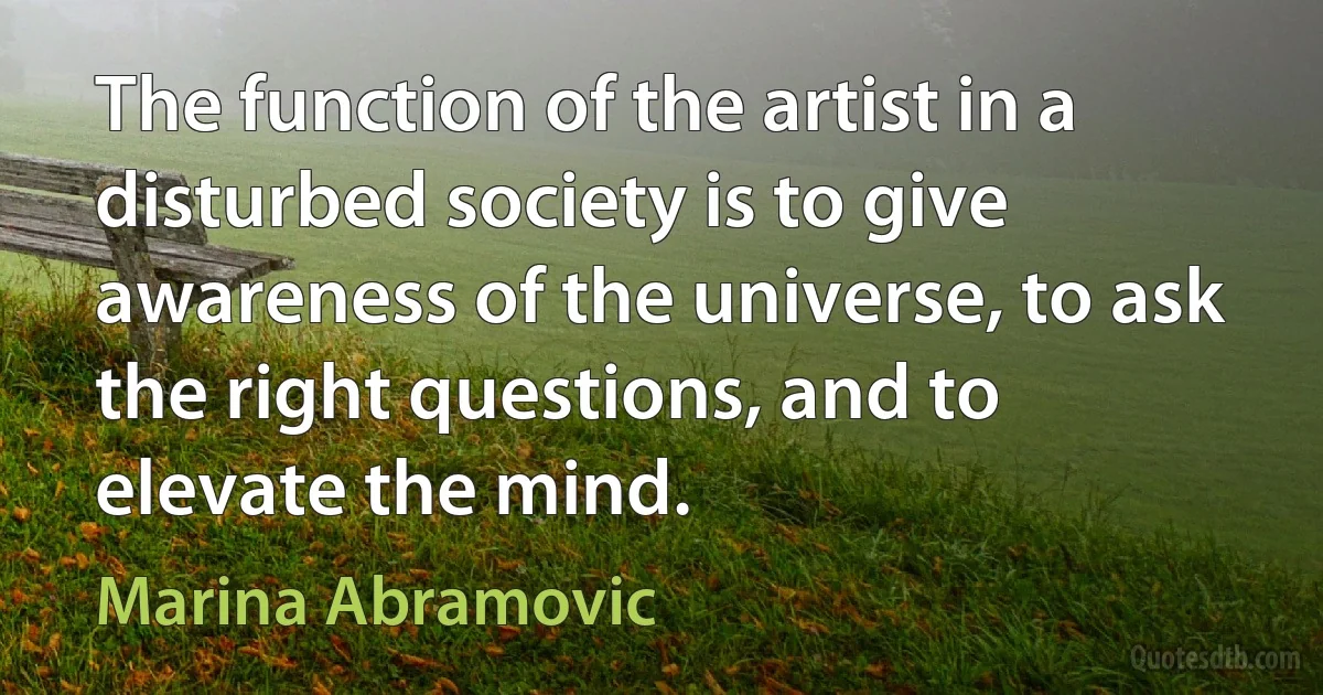 The function of the artist in a disturbed society is to give awareness of the universe, to ask the right questions, and to elevate the mind. (Marina Abramovic)