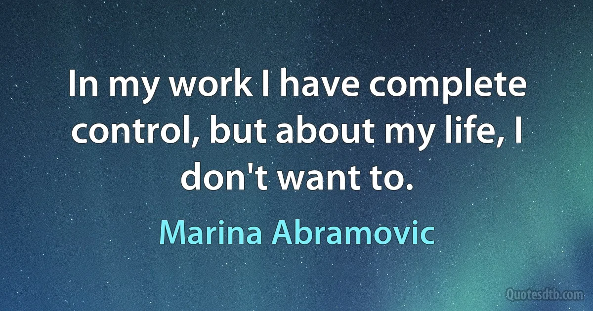 In my work I have complete control, but about my life, I don't want to. (Marina Abramovic)