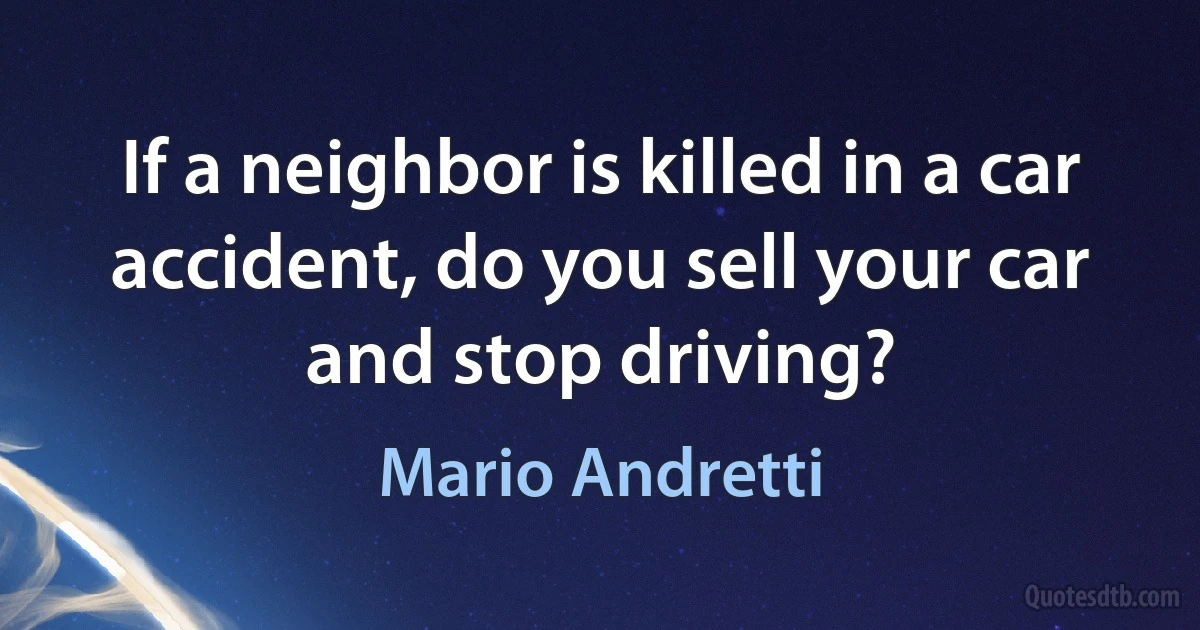 If a neighbor is killed in a car accident, do you sell your car and stop driving? (Mario Andretti)