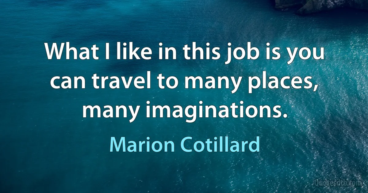 What I like in this job is you can travel to many places, many imaginations. (Marion Cotillard)