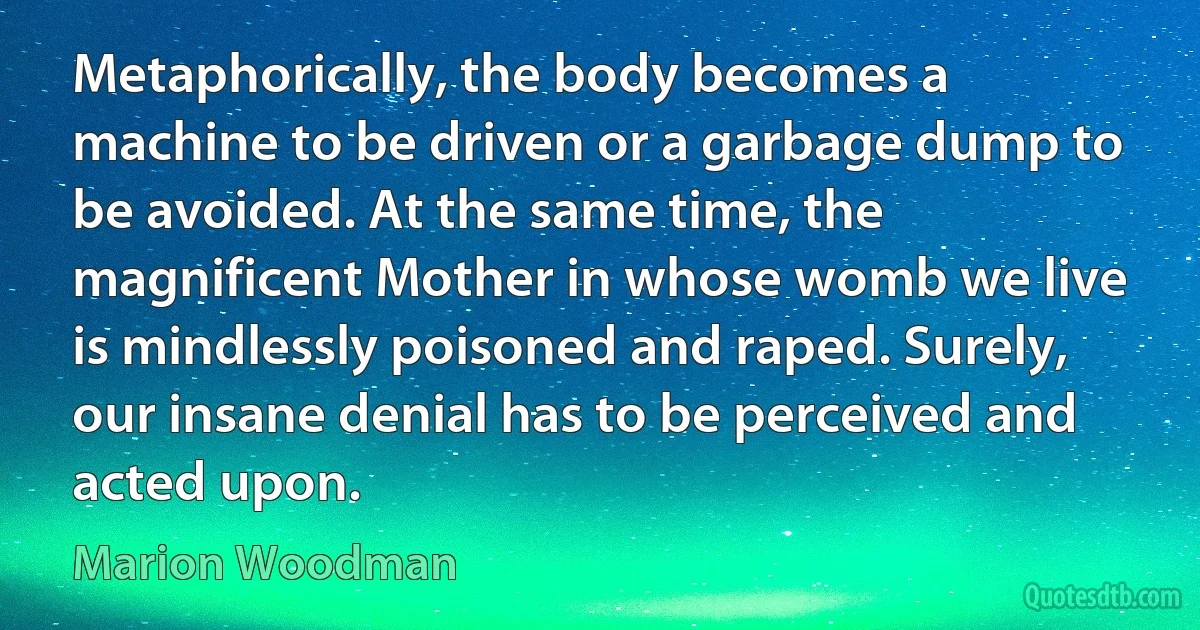 Metaphorically, the body becomes a machine to be driven or a garbage dump to be avoided. At the same time, the magnificent Mother in whose womb we live is mindlessly poisoned and raped. Surely, our insane denial has to be perceived and acted upon. (Marion Woodman)