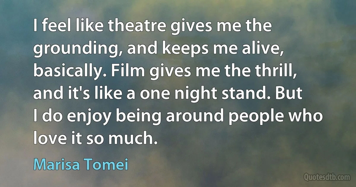 I feel like theatre gives me the grounding, and keeps me alive, basically. Film gives me the thrill, and it's like a one night stand. But I do enjoy being around people who love it so much. (Marisa Tomei)