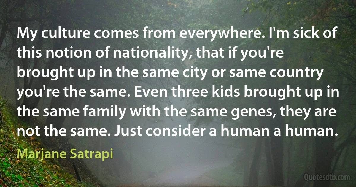 My culture comes from everywhere. I'm sick of this notion of nationality, that if you're brought up in the same city or same country you're the same. Even three kids brought up in the same family with the same genes, they are not the same. Just consider a human a human. (Marjane Satrapi)