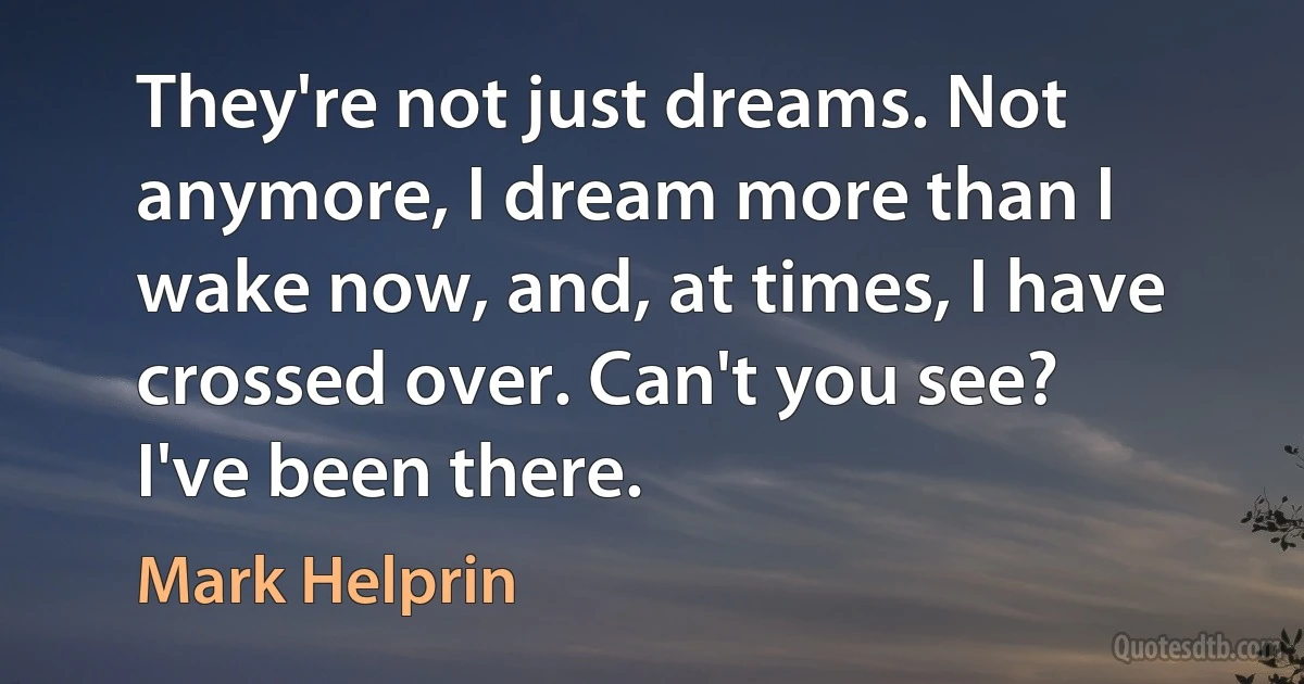 They're not just dreams. Not anymore, I dream more than I wake now, and, at times, I have crossed over. Can't you see? I've been there. (Mark Helprin)