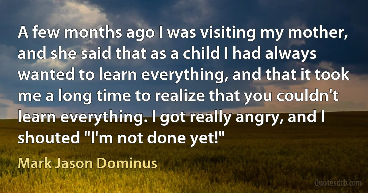 A few months ago I was visiting my mother, and she said that as a child I had always wanted to learn everything, and that it took me a long time to realize that you couldn't learn everything. I got really angry, and I shouted "I'm not done yet!" (Mark Jason Dominus)