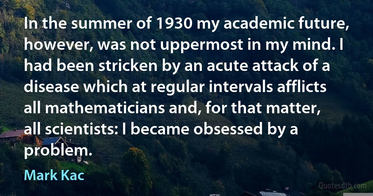 In the summer of 1930 my academic future, however, was not uppermost in my mind. I had been stricken by an acute attack of a disease which at regular intervals afflicts all mathematicians and, for that matter, all scientists: I became obsessed by a problem. (Mark Kac)