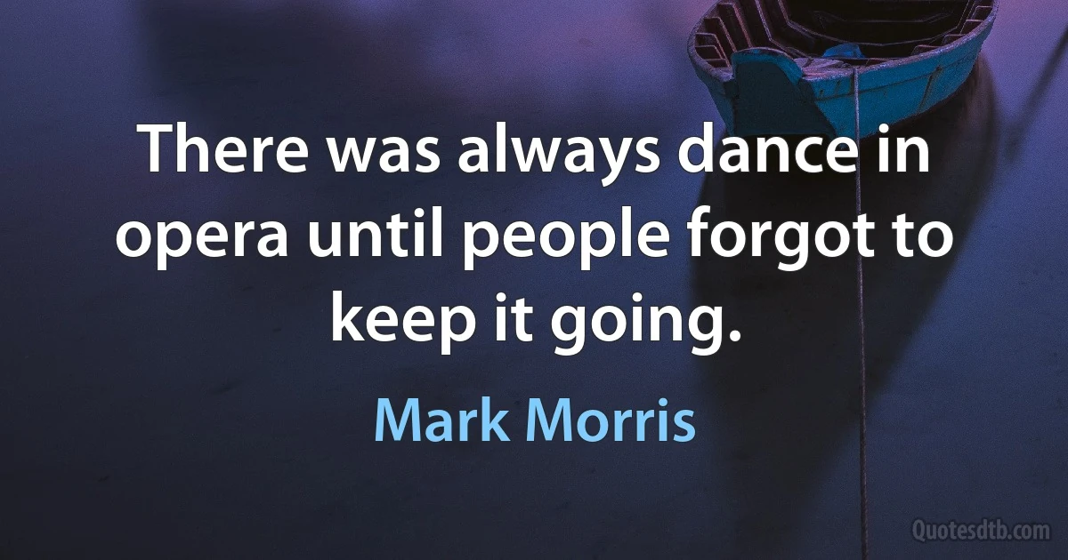 There was always dance in opera until people forgot to keep it going. (Mark Morris)