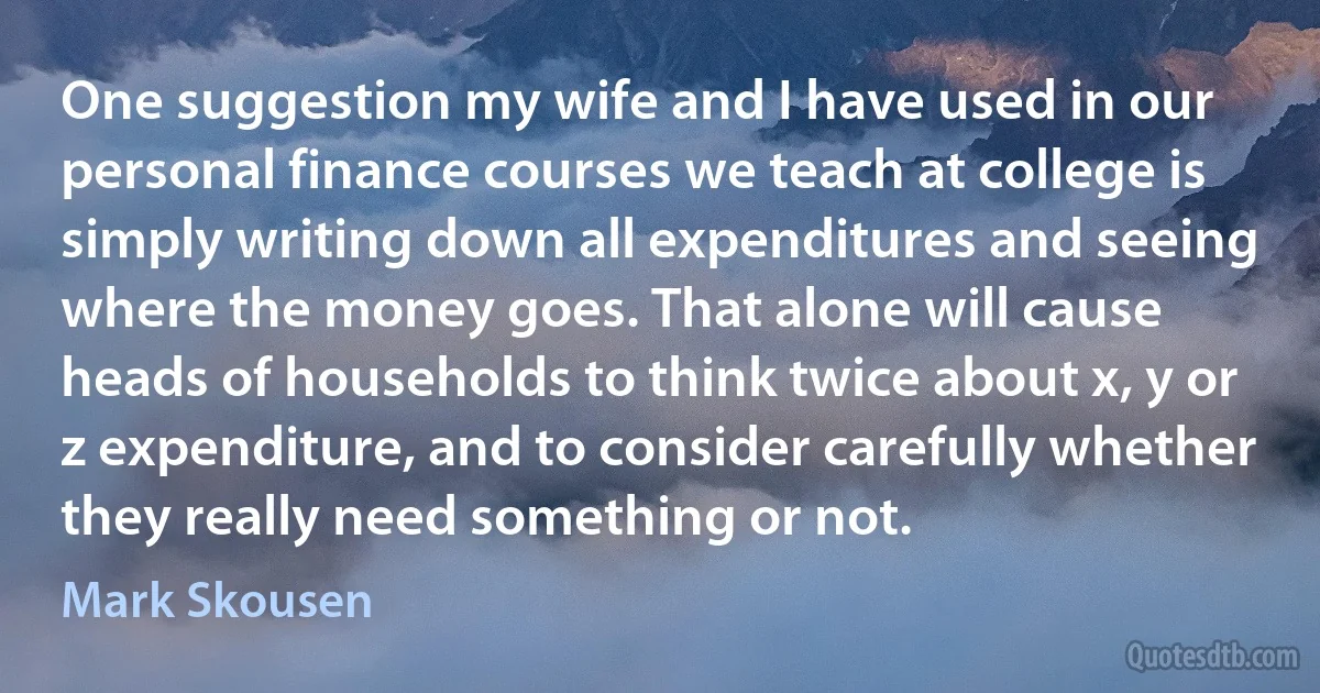 One suggestion my wife and I have used in our personal finance courses we teach at college is simply writing down all expenditures and seeing where the money goes. That alone will cause heads of households to think twice about x, y or z expenditure, and to consider carefully whether they really need something or not. (Mark Skousen)