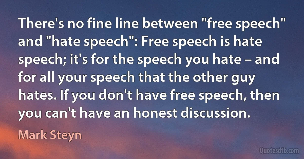 There's no fine line between "free speech" and "hate speech": Free speech is hate speech; it's for the speech you hate – and for all your speech that the other guy hates. If you don't have free speech, then you can't have an honest discussion. (Mark Steyn)