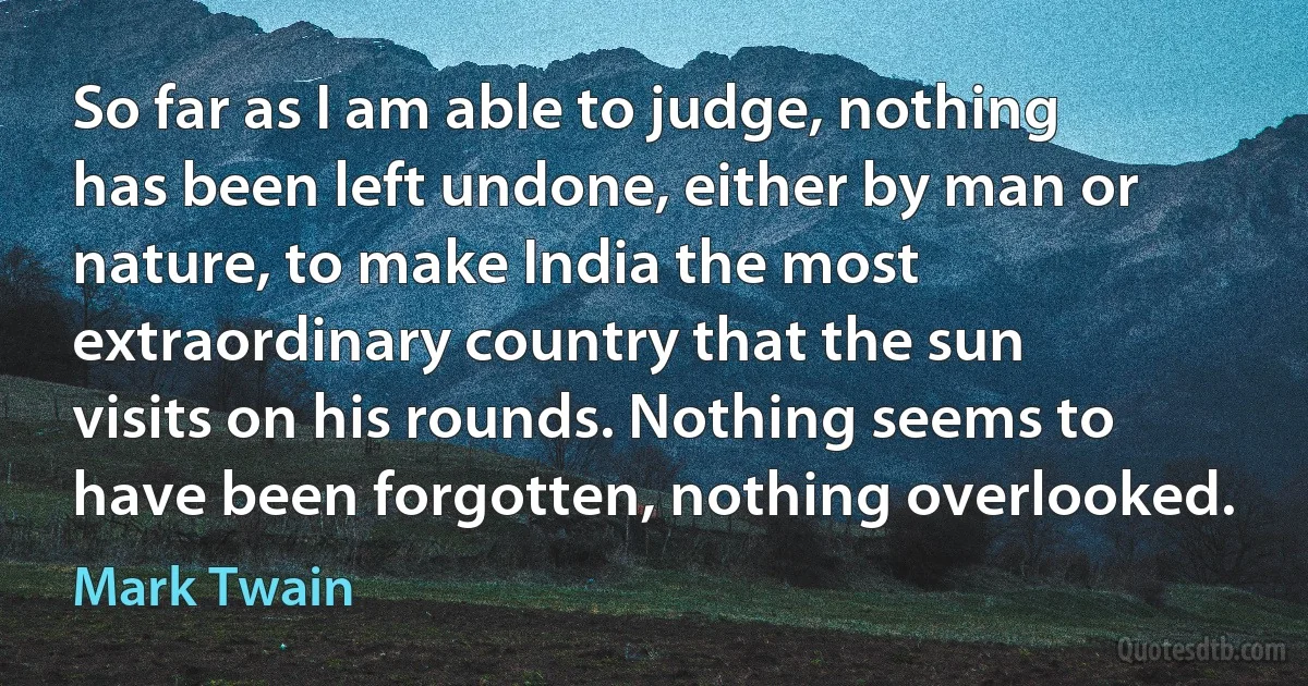 So far as I am able to judge, nothing has been left undone, either by man or nature, to make India the most extraordinary country that the sun visits on his rounds. Nothing seems to have been forgotten, nothing overlooked. (Mark Twain)