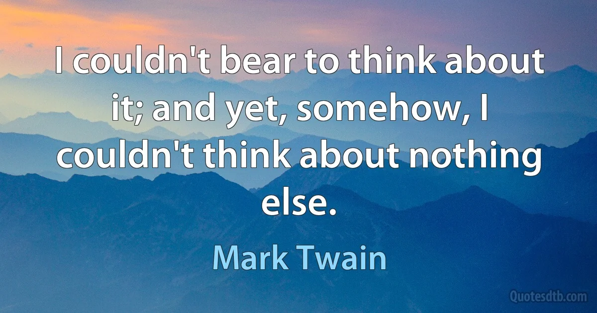 I couldn't bear to think about it; and yet, somehow, I couldn't think about nothing else. (Mark Twain)