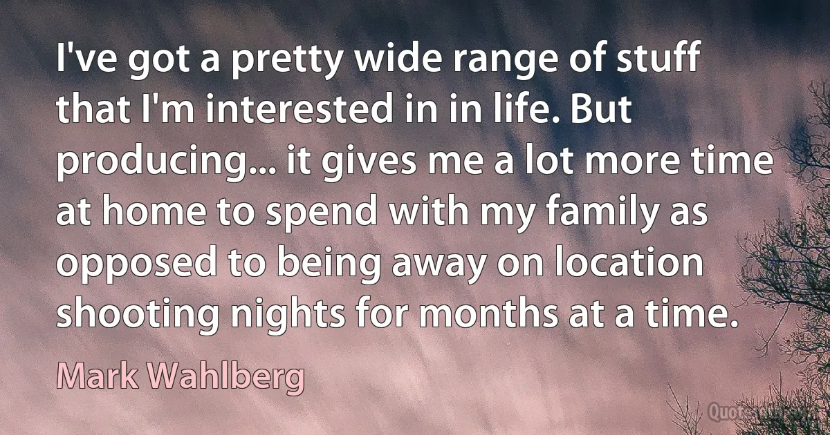 I've got a pretty wide range of stuff that I'm interested in in life. But producing... it gives me a lot more time at home to spend with my family as opposed to being away on location shooting nights for months at a time. (Mark Wahlberg)