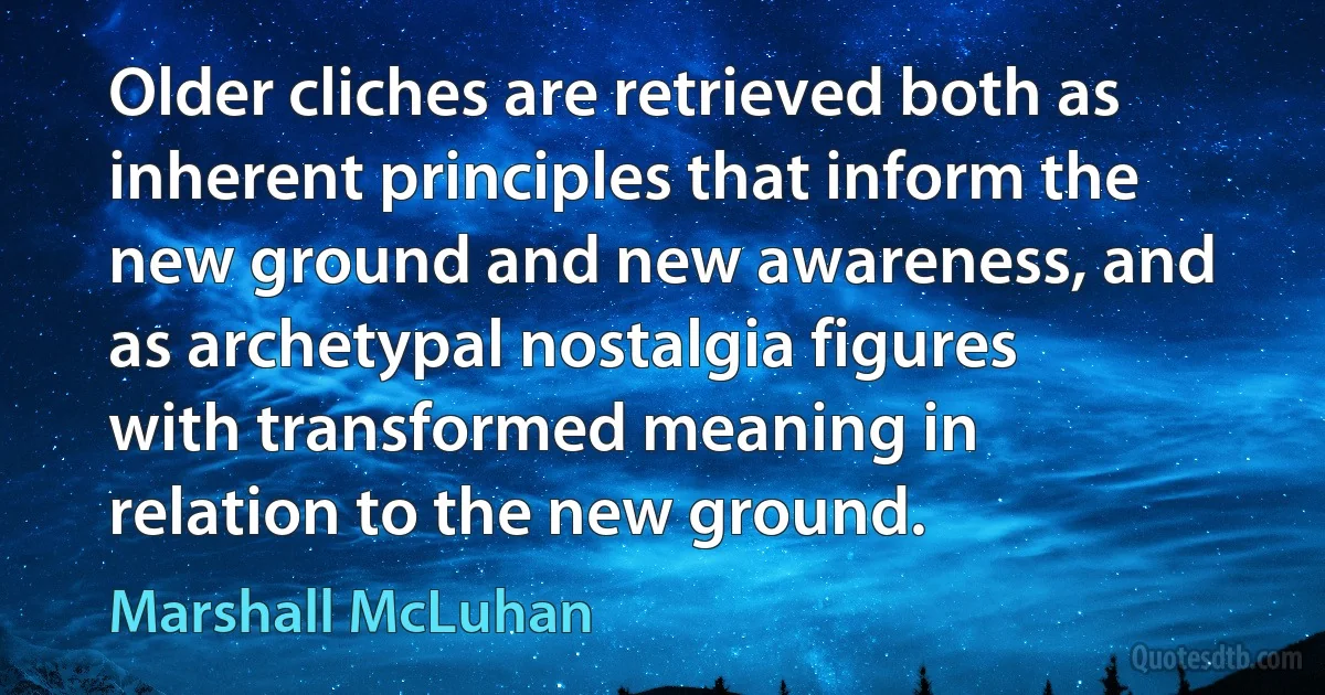 Older cliches are retrieved both as inherent principles that inform the new ground and new awareness, and as archetypal nostalgia figures with transformed meaning in relation to the new ground. (Marshall McLuhan)