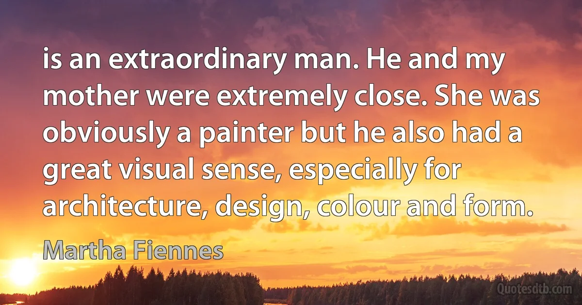 is an extraordinary man. He and my mother were extremely close. She was obviously a painter but he also had a great visual sense, especially for architecture, design, colour and form. (Martha Fiennes)