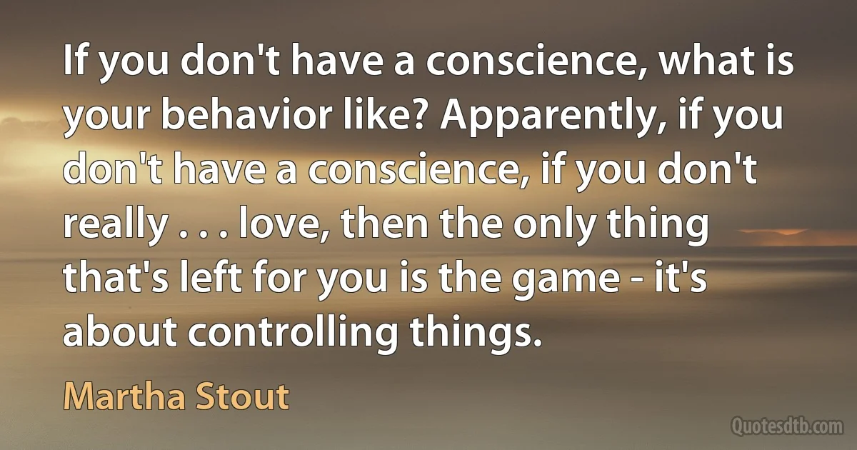 If you don't have a conscience, what is your behavior like? Apparently, if you don't have a conscience, if you don't really . . . love, then the only thing that's left for you is the game - it's about controlling things. (Martha Stout)