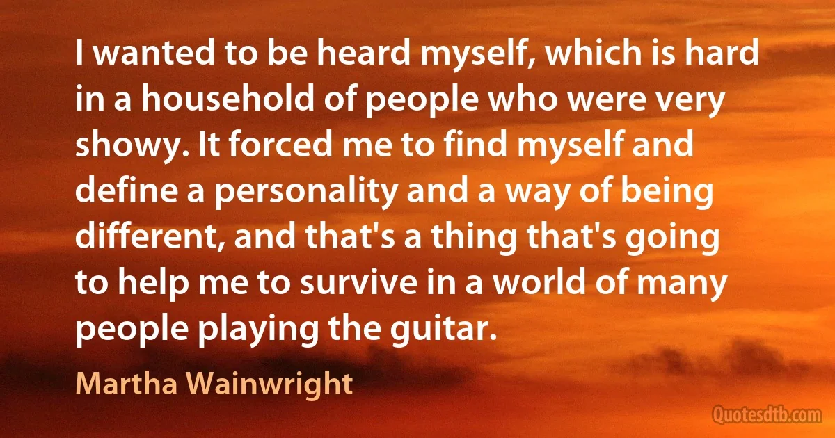 I wanted to be heard myself, which is hard in a household of people who were very showy. It forced me to find myself and define a personality and a way of being different, and that's a thing that's going to help me to survive in a world of many people playing the guitar. (Martha Wainwright)