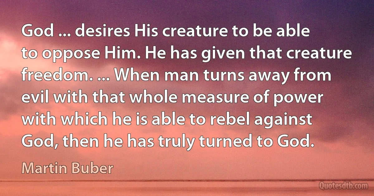 God ... desires His creature to be able to oppose Him. He has given that creature freedom. ... When man turns away from evil with that whole measure of power with which he is able to rebel against God, then he has truly turned to God. (Martin Buber)