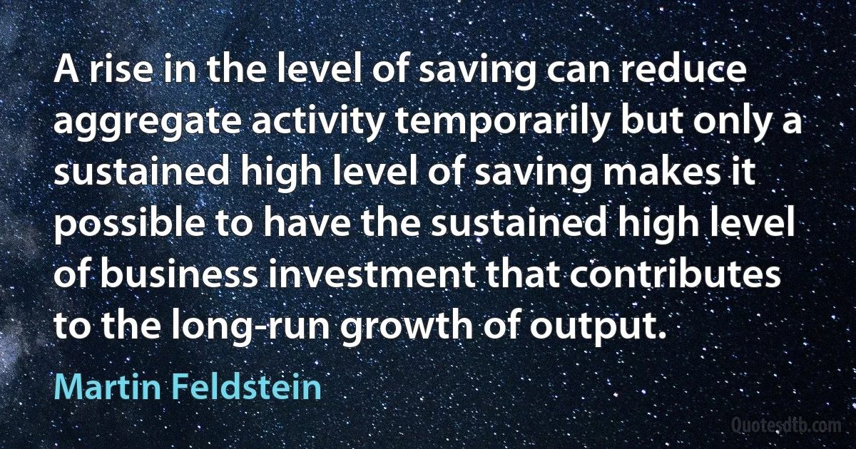 A rise in the level of saving can reduce aggregate activity temporarily but only a sustained high level of saving makes it possible to have the sustained high level of business investment that contributes to the long-run growth of output. (Martin Feldstein)