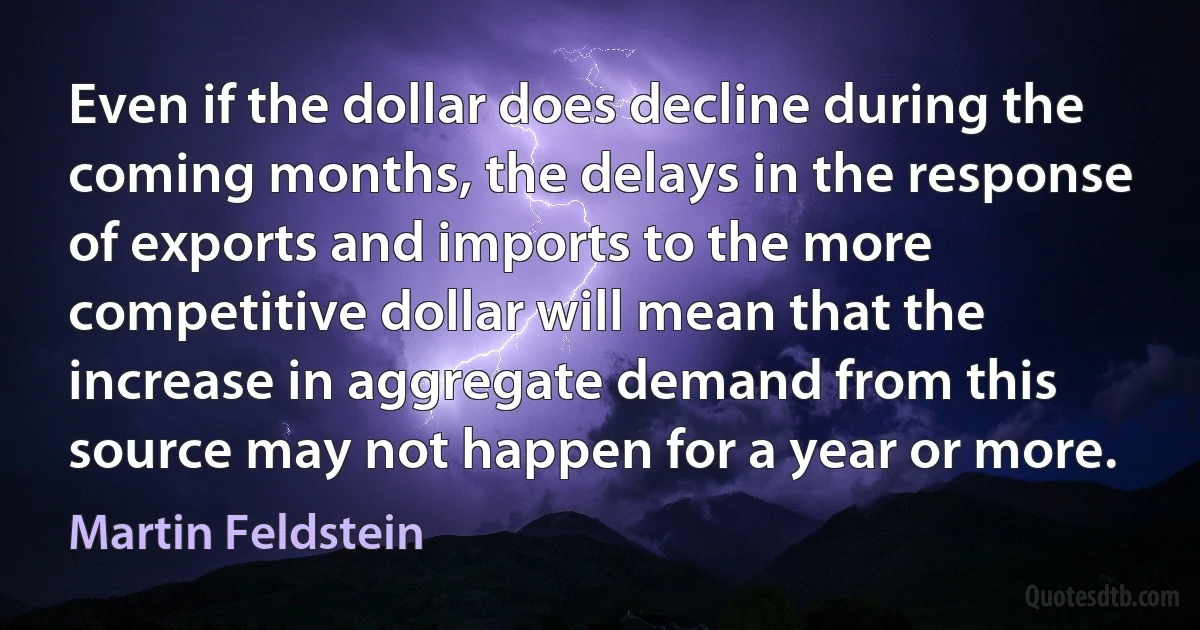 Even if the dollar does decline during the coming months, the delays in the response of exports and imports to the more competitive dollar will mean that the increase in aggregate demand from this source may not happen for a year or more. (Martin Feldstein)