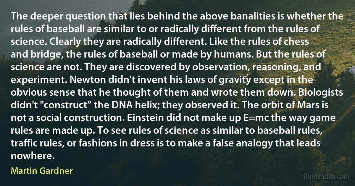 The deeper question that lies behind the above banalities is whether the rules of baseball are similar to or radically different from the rules of science. Clearly they are radically different. Like the rules of chess and bridge, the rules of baseball or made by humans. But the rules of science are not. They are discovered by observation, reasoning, and experiment. Newton didn't invent his laws of gravity except in the obvious sense that he thought of them and wrote them down. Biologists didn't "construct” the DNA helix; they observed it. The orbit of Mars is not a social construction. Einstein did not make up E=mc the way game rules are made up. To see rules of science as similar to baseball rules, traffic rules, or fashions in dress is to make a false analogy that leads nowhere. (Martin Gardner)