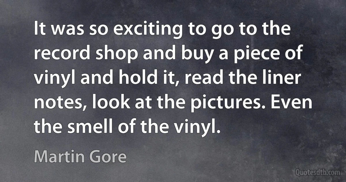 It was so exciting to go to the record shop and buy a piece of vinyl and hold it, read the liner notes, look at the pictures. Even the smell of the vinyl. (Martin Gore)