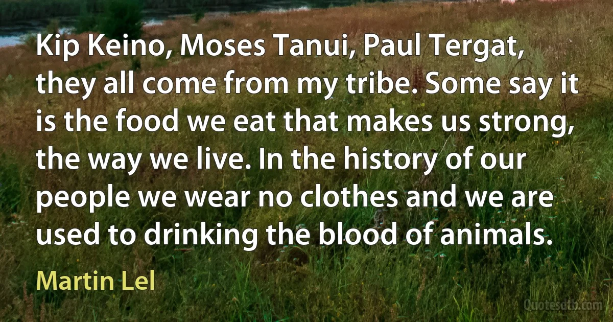 Kip Keino, Moses Tanui, Paul Tergat, they all come from my tribe. Some say it is the food we eat that makes us strong, the way we live. In the history of our people we wear no clothes and we are used to drinking the blood of animals. (Martin Lel)