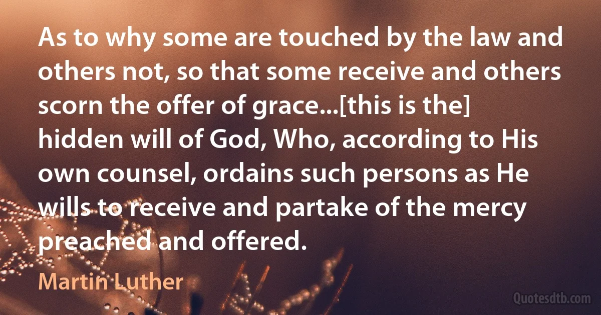 As to why some are touched by the law and others not, so that some receive and others scorn the offer of grace...[this is the] hidden will of God, Who, according to His own counsel, ordains such persons as He wills to receive and partake of the mercy preached and offered. (Martin Luther)