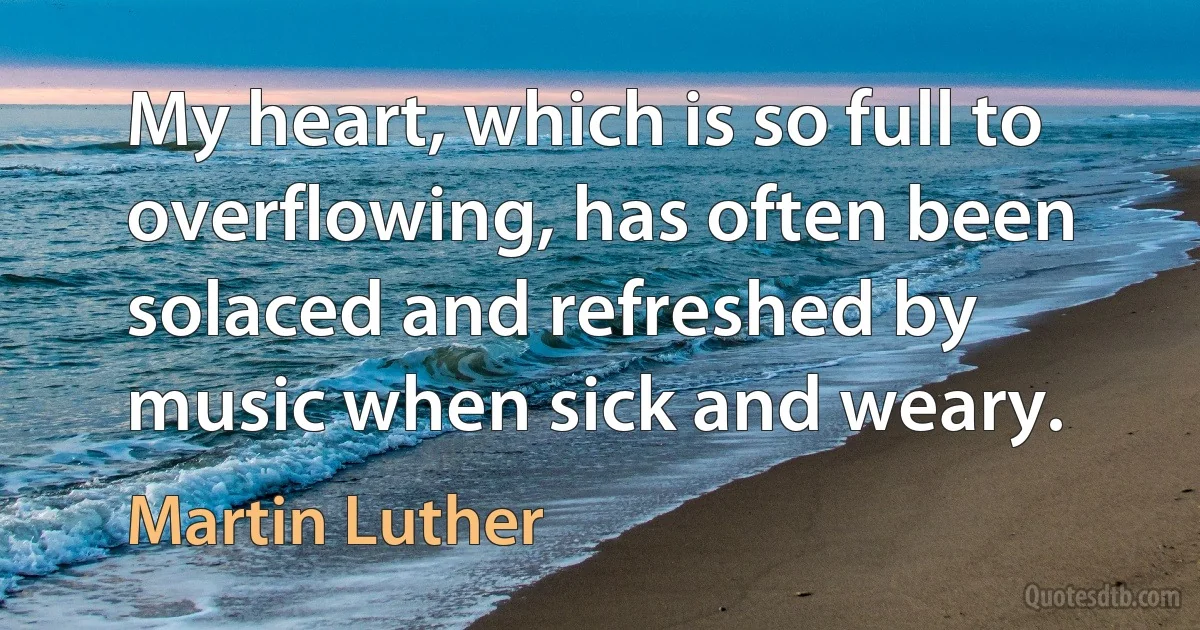 My heart, which is so full to overflowing, has often been solaced and refreshed by music when sick and weary. (Martin Luther)